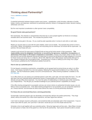 Thinking about Partnership?
Posted on 08/04/2014 by beverlym
Reply
A potential partnership between lawyers sparks many issues – capitalization; entity formation; allocation of profits,
losses, income, and expenses; restrictions on partnership authority; division of management duties; decision-making;
withdrawal; and more.
But the most important consideration is often ignored: basic compatibility.
Do good friends make good partners?
Not necessarily. The interests or characteristics that draw two or more people together as friends do not always
translate well to the business world. This includes the practice of law.
Sometimes money gets in the way. Or you could be polar opposites when it comes to work ethic or work style.
Maybe you are two peas in a pod with the same dislikes, which can be deadly. The example that comes to mind is
accounting. Billing, recordkeeping, accounting, and reconciling can be outsourced, but should still be supervised. As
partners, the buck stops with you:
Lawyers must account for every penny of [client] funds as long as the funds remain in their possession. This
responsibility cannot be delegated, transferred, or excused by the ignorance, inattention, incompetence, or
dishonesty of the lawyer or the lawyer’s employees or associates. A lawyer may employ others to help carry out
this duty but must provide adequate training and supervision to ensure that all ethical and legal obligations to account
for those monies are being met. In re Mannis, 295 Or 594, 668 P2d 1224 (1983) (lawyer reprimanded although he
was unaware employee was commingling funds). Excerpted from A Guide to Setting Up and Using Your Lawyer
Trust Account, published by the Professional Liability Fund (2014).
How to size up a potential partner
For two lawyers considering a partnership, compatibility can be gauged best by joining forces as solos in an office
share. Each lawyer maintains his or her own practice, following the usual recommendations for an office sharing
situation. See the Professional Liability Fund (PLF) form/practice aid, “Office Sharing Guidelines” available on the
PLF Web site.
In an office share you can assess your potential partner’s work ethic, work style, and work habits first hand. You will
also learn how your potential partner approaches division of responsibility and money when the time comes to
allocate and pay office share expenses. You have the option of collaborating on individual cases while maintaining
your independence. This will give you intimate knowledge of your potential partner’s capabilities as a lawyer.
If the office sharing arrangement is successful, and you can come to terms on partnership formation issues, you are
likely to have a successful union. If the office sharing arrangement is not successful, you can accept the experience
as a “lesson learned” and terminate the office share without the mess of a formal partnership dissolution.
For those who are convinced they have a winning partnership
Occasionally I meet two lawyers who are absolutely convinced they will form the perfect partnership. They forge
ahead, without the benefit of an office share experience, and later regret their decision.
I don’t wish to dampen anyone’s enthusiasm, and sometimes folks are absolutely right in their assessment. If you’ve
known each other for years, and “just know” it will work I would ask you to do this simple exercise first:
Schedule a time to get together with your potential partner. Bring two legal pads and two pens. Allow fifteen minutes
for each person to make a list of the goals he or she has for the partnership. Each person should be able to answer:
 