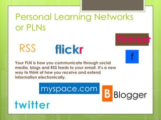 Personal Learning Networks
or PLNs
                      Pintrest
  RSS
Your PLN is how you communicate through social
                                                       f
media, blogs and RSS feeds to your email. It’s a new
way to think of how you receive and extend
information electronically.


             myspace.com
                                                  Blogger
 