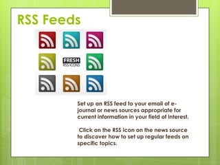 RSS Feeds




        Set up an RSS feed to your email of e-
        journal or news sources appropriate for
        current information in your field of interest.

         Click on the RSS icon on the news source
        to discover how to set up regular feeds on
        specific topics.
 