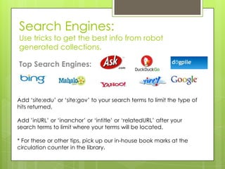 Search Engines:
Use tricks to get the best info from robot
generated collections.

Top Search Engines:



Add ‘site:edu’ or ‘site:gov’ to your search terms to limit the type of
hits returned.

Add ’inURL’ or ‘inanchor’ or ‘intitle’ or ‘relatedURL’ after your
search terms to limit where your terms will be located.

* For these or other tips, pick up our in-house book marks at the
circulation counter in the library.
 