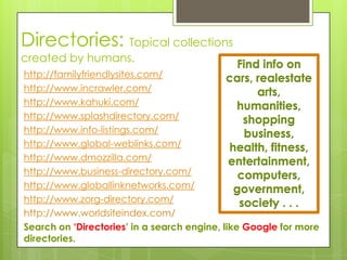 Directories: Topical collections
created by humans.
                                            Find info on
http://familyfriendlysites.com/            cars, realestate
http://www.incrawler.com/                        arts,
http://www.kahuki.com/                      humanities,
http://www.splashdirectory.com/               shopping
http://www.info-listings.com/                 business,
http://www.global-weblinks.com/            health, fitness,
http://www.dmozzilla.com/                  entertainment,
http://www.business-directory.com/           computers,
http://www.globallinknetworks.com/          government,
http://www.zorg-directory.com/               society . . .
http://www.worldsiteindex.com/
Search on ‘Directories’ in a search engine, like Google for more
directories.
 