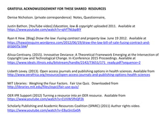 GRATEFUL ACKNOWLEDGEMENT FOR THESE SHARED RESOURCES
Denise Nicholson. (private correspondence) Notes, Questionnaire,
Justin Bathon. [YouTube video] Education, law & copyright uploaded 2011. Available at
https://www.youtube.com/watch?v=qhFTNLbpBlY
Ryan K Hew. [Blog] Draw the law: Fusing contract and property law. June 19 2012. Available at
https://hawaiiesquire.wordpress.com/2012/06/19/draw-the-law-bill-of-sale-fusing-contract-and-
property-law/
Alissa Centivany. (2015). Innovative Deviance: A Theoretical Framework Emerging at the Intersection of
Copyright Law and Technological Change. In iConference 2015 Proceedings. Available at
https://www.ideals.illinois.edu/bitstream/handle/2142/73651/171_ready.pdf?sequence=2
Lisbeth Levey. (2013). Open access journals and publishing options in health sciences. Available from
http://www.oerafrica.org/resource/open-access-journals-and-publishing-options-health-sciences
MIT Libraries: Weighing the Four Factors. Fair Use Quiz. Downloaded from
http://libraries.mit.edu/files/ospcl/fair-use-quiz/
OER IPR Support (2012) Turning a resource into an OER resource. Available from
https://www.youtube.com/watch?v=CUVW5fhQP2k
Scholarly Publishing and Academic Resources Coalition (SPARC) (2011) Author rights video.
https://www.youtube.com/watch?v=E8ysSrcGx0A
 