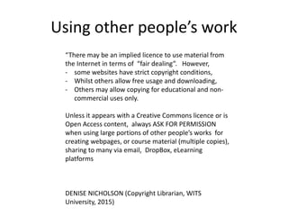 Using other people’s work
“There may be an implied licence to use material from
the Internet in terms of “fair dealing”. However,
- some websites have strict copyright conditions,
- Whilst others allow free usage and downloading,
- Others may allow copying for educational and non-
commercial uses only.
Unless it appears with a Creative Commons licence or is
Open Access content, always ASK FOR PERMISSION
when using large portions of other people’s works for
creating webpages, or course material (multiple copies),
sharing to many via email, DropBox, eLearning
platforms
DENISE NICHOLSON (Copyright Librarian, WITS
University, 2015)
 