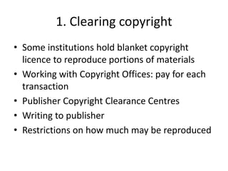 1. Clearing copyright
• Some institutions hold blanket copyright
licence to reproduce portions of materials
• Working with Copyright Offices: pay for each
transaction
• Publisher Copyright Clearance Centres
• Writing to publisher
• Restrictions on how much may be reproduced
 