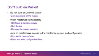 © 2019 All Rights Reserved. 12
Don’t Build on Master!
• Do not build on Jenkins Master
• Zero executors on the master
• When master job is mandatory
• Configure a master executor
• Run the job
• Remove the master executor
• Jobs on master have access to the master file system and configuration
• Run as the ‘Jenkins’ user
• Read and write configuration files
 