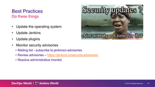 © 2019 All Rights Reserved. 29
Best Practices
Do these things
• Update the operating system
• Update Jenkins
• Update plugins
• Monitor security advisories
• Mailing list - subscribe to jenkinsci-advisories
• Review advisories – https://jenkins.io/security/advisories
• Resolve administrative monitor
 