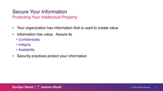 © 2019 All Rights Reserved. 8
Secure Your Information
Protecting Your Intellectual Property
• Your organization has information that is used to create value
• Information has value. Assure its
• Confidentiality
• Integrity
• Availability
• Security practices protect your information
 