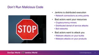 © 2019 All Rights Reserved. 9
Don’t Run Malicious Code
• Jenkins is distributed execution
• Network connections as entry points
• Bad actors want your resources
• Cryptocurrency miners
• Distributed denial of service attacks
• Bot networks
• Bad actors want to attack you
• Malware attacks on your builds
• Malware attacks on your products
 