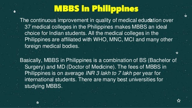 The continuous improvement in quality of medical education over
37 medical colleges in the Philippines makes MBBS an ideal
choice for Indian students. All the medical colleges in the
Philippines are affiliated with WHO, MNC, MCI and many other
foreign medical bodies.
Basically, MBBS in Philippines is a combination of BS (Bachelor of
Surgery) and MD (Doctor of Medicine). The fees of MBBS in
Philippines is on average INR 3 lakh to 7 lakh per year for
international students. There are many best universities for
studying MBBS.
MBBS in Philippines
 