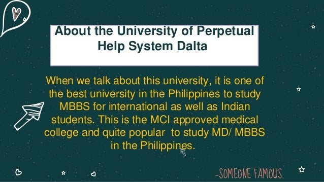 —SOMEONE FAMOUS
When we talk about this university, it is one of
the best university in the Philippines to study
MBBS for international as well as Indian
students. This is the MCI approved medical
college and quite popular to study MD/ MBBS
in the Philippines.
About the University of Perpetual
Help System Dalta
 