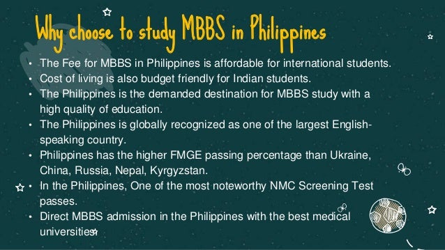• The Fee for MBBS in Philippines is affordable for international students.
• Cost of living is also budget friendly for Indian students.
• The Philippines is the demanded destination for MBBS study with a
high quality of education.
• The Philippines is globally recognized as one of the largest English-
speaking country.
• Philippines has the higher FMGE passing percentage than Ukraine,
China, Russia, Nepal, Kyrgyzstan.
• In the Philippines, One of the most noteworthy NMC Screening Test
passes.
• Direct MBBS admission in the Philippines with the best medical
universities.
Why choose to study MBBS in Philippines
 