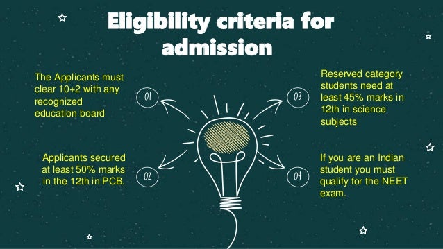 Eligibility criteria for
admission
Reserved category
students need at
least 45% marks in
12th in science
subjects
The Applicants must
clear 10+2 with any
recognized
education board
01 03
If you are an Indian
student you must
qualify for the NEET
exam.
Applicants secured
at least 50% marks
in the 12th in PCB.
02 04
 