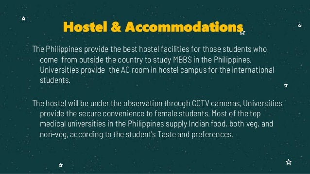 The Philippines provide the best hostel facilities for those students who
come from outside the country to study MBBS in the Philippines.
Universities provide the AC room in hostel campus for the international
students.
The hostel will be under the observation through CCTV cameras, Universities
provide the secure convenience to female students. Most of the top
medical universities in the Philippines supply Indian food, both veg, and
non-veg, according to the student's Taste and preferences.
Hostel & Accommodations
 