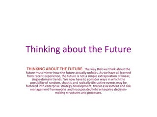 Thinking about the Future THINKING ABOUT THE FUTURE. The way that we think about the future must mirror how the future actually unfolds. As we have all learned from recent experience, the future is not a simple extrapolation of linear, single-domain trends. We now have to consider ways in which the possibility of random, chaotic and radically disruptive events may be factored into enterprise strategy development, threat assessment and risk management frameworks and incorporated into enterprise decision-making structures and processes. 
