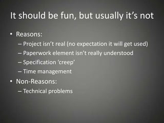It should be fun, but usually it’s not
• Reasons:
– Project isn’t real (no expectation it will get used)
– Paperwork element isn’t really understood
– Specification ‘creep’
– Time management
• Non-Reasons:
– Technical problems
