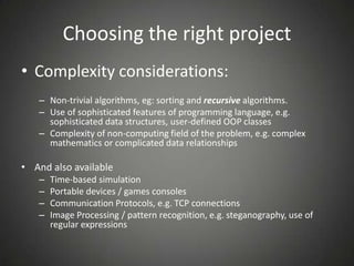 Choosing the right project
• Complexity considerations:
– Non-trivial algorithms, eg: sorting and recursive algorithms.
– Use of sophisticated features of programming language, e.g.
sophisticated data structures, user-defined OOP classes
– Complexity of non-computing field of the problem, e.g. complex
mathematics or complicated data relationships
• And also available
– Time-based simulation
– Portable devices / games consoles
– Communication Protocols, e.g. TCP connections
– Image Processing / pattern recognition, e.g. steganography, use of
regular expressions