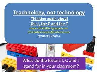 Teachnology, not technology ,[object Object], the I, the C and the T www.chrisfuller.typepad.com Chrisfullerinspain@hotmail.com @chrisfullerisms What do the letters I, C and T stand for in your classroom? 