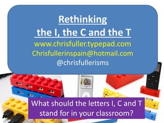 Rethinking
the I, the C and the T
www.chrisfuller.typepad.com
Chrisfullerinspain@hotmail.com
@chrisfullerisms
What should the letters I, C and T
stand for in your classroom?
 