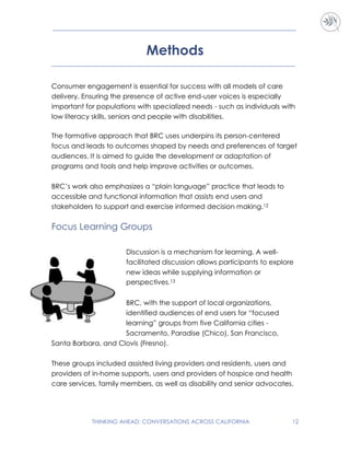 THINKING AHEAD: CONVERSATIONS ACROSS CALIFORNIA 12
Methods
Consumer engagement is essential for success with all models of care
delivery. Ensuring the presence of active end-user voices is especially
important for populations with specialized needs - such as individuals with
low literacy skills, seniors and people with disabilities.
The formative approach that BRC uses underpins its person-centered
focus and leads to outcomes shaped by needs and preferences of target
audiences. It is aimed to guide the development or adaptation of
programs and tools and help improve activities or outcomes.
BRC’s work also emphasizes a “plain language” practice that leads to
accessible and functional information that assists end users and
stakeholders to support and exercise informed decision making.12
Focus Learning Groups
Discussion is a mechanism for learning. A well-
facilitated discussion allows participants to explore
new ideas while supplying information or
perspectives.13
BRC, with the support of local organizations,
identified audiences of end users for “focused
learning” groups from five California cities -
Sacramento, Paradise (Chico), San Francisco,
Santa Barbara, and Clovis (Fresno).
These groups included assisted living providers and residents, users and
providers of in-home supports, users and providers of hospice and health
care services, family members, as well as disability and senior advocates.
 