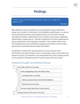 THINKING AHEAD: CONVERSATIONS ACROSS CALIFORNIA 15
Findings
BRC gathered data and specific recommendations about approach,
design and content of information that facilitates health literacy, as well as
the emotional dimensions of self-determination at end of life. Findings
describe information collected and do not lead to conclusions regarding
relationships or larger groups. Themes to significant concerns expressed by
group participants were organized. Answers to the question series were
summarized and recommendations regarding improved communication
approaches and informational media were listed.
Of significant interest from all participants was the need for more
information and opportunities to have conversations about end-of-life and
personal choices. As important, they emphasized the value of being heard
as they speak for themselves about medical care at the end-of-life.
Personal Thoughts and Worries Themes
“Choices may not be honored if you don’t stay on it or make sure
someone will.”
Participant
 