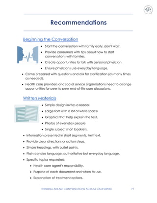 THINKING AHEAD: CONVERSATIONS ACROSS CALIFORNIA 19
Recommendations
Beginning the Conversation
 Start the conversation with family early, don’t wait.
 Provide consumers with tips about how to start
conversations with families.
 Create opportunities to talk with personal physician.
 Ensure physicians use everyday language.
 Come prepared with questions and ask for clarification (as many times
as needed).
 Health care providers and social service organizations need to arrange
opportunities for peer to peer end-of-life care discussions.
Written Materials
 Simple design invites a reader.
 Large font with a lot of white space
 Graphics that help explain the text.
 Photos of everyday people
 Single subject short booklets.
 Information presented in short segments, limit text.
 Provide clear directions or action steps.
 Simple headings, with bullet points.
 Plain concise language, authoritative but everyday language.
 Specific topics requested:
 Health care agent’s responsibility.
 Purpose of each document and when to use.
 Explanation of treatment options.
 