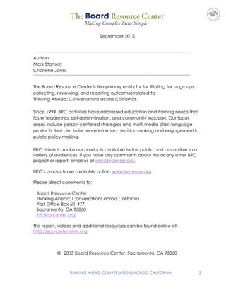 THINKING AHEAD: CONVERSATIONS ACROSS CALIFORNIA 2
September 2015
Authors
Mark Starford
Charlene Jones
The Board Resource Center is the primary entity for facilitating focus groups,
collecting, reviewing, and reporting outcomes related to
Thinking Ahead: Conversations across California.
Since 1994, BRC activities have addressed education and training needs that
foster leadership, self-determination, and community inclusion. Our focus
areas include person-centered strategies and multi-media plain language
products that aim to increase informed decision-making and engagement in
public policy making.
BRC strives to make our products available to the public and accessible to a
variety of audiences. If you have any comments about this or any other BRC
project or report, email us at info@brcenter.org.
BRC’s products are available online: www.brcenter.org
Please direct comments to:
Board Resource Center
Thinking Ahead: Conversations across California
Post Office Box 601477
Sacramento, CA 95860
info@brcenter.org
This report, videos and additional resources can be found online at:
http://you-determine.org
© 2015 Board Resource Center. Sacramento, CA 95860
 
