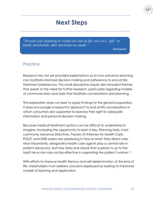 THINKING AHEAD: CONVERSATIONS ACROSS CALIFORNIA 22
Next Steps
Practice
Research has not yet provided explanations as to how advance planning
can facilitate informed decision-making and adherence to end-of-life
treatment preferences. This small descriptive inquiry also revealed themes
that speak to the need for further research, particularly regarding models
of communication and tools that facilitate conversations and planning.
This exploration does not seek to apply findings to the general population.
It does encourage a respectful approach to end-of-life conversations in
which consumers are supported to exercise their right to adequate
information and personal decision making.
Because medical treatment options can be difficult to understand or
imagine, increasing the opportunity to learn is key. Planning tools, most
commonly Advance Directives, Powers of Attorney for Health Care,
POLST, and DNR orders are perplexing in how or when they direct care.
Most importantly, designated health care agents play a central role in
patient advocacy, but how does one assure that a person is up to the
task? He or she may not be effective in supporting the patient’s wishes.15
With efforts to improve health literacy and self-determination at the end of
life, stakeholders must address concerns expressed by looking to improved
models of learning and application.
“Present your planning or wishes for end-of-life care as a “gift” to
family and friends, after decisions are made.”
Participant
 