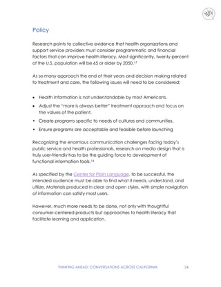 THINKING AHEAD: CONVERSATIONS ACROSS CALIFORNIA 24
Policy
Research points to collective evidence that health organizations and
support service providers must consider programmatic and financial
factors that can improve health literacy. Most significantly, twenty percent
of the U.S. population will be 65 or older by 2050.17
As so many approach the end of their years and decision making related
to treatment and care, the following issues will need to be considered:
 Health information is not understandable by most Americans.
 Adjust the “more is always better” treatment approach and focus on
the values of the patient.
• Create programs specific to needs of cultures and communities.
• Ensure programs are acceptable and feasible before launching
Recognizing the enormous communication challenges facing today’s
public service and health professionals, research on media design that is
truly user-friendly has to be the guiding force to development of
functional information tools.14
As specified by the Center for Plain Language, to be successful, the
intended audience must be able to find what it needs, understand, and
utilize. Materials produced in clear and open styles, with simple navigation
of information can satisfy most users.
However, much more needs to be done, not only with thoughtful
consumer-centered products but approaches to health literacy that
facilitate learning and application.
 