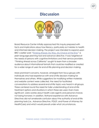 THINKING AHEAD: CONVERSATIONS ACROSS CALIFORNIA 25
Discussion
Board Resource Center initially approached this inquiry prepared with
facts and implications about low literacy, particularly as it relates to health
and informed decision making. The project was intended to expand upon
BRC’s earlier work “Thinking Ahead, My Way, My Choice at the End,” a
plain language planning tool and advance directive. It was targeted at
the needs of persons with cognitive limitations and their service providers.
“Thinking Ahead across California” sought to learn from a broader
audience about informational formats that could be modified or created
for a wider range of users for end-of-life planning and decision making.
More prominent concerns, however, emerged from focus groups with
individuals who had experience with end-of-life decision making for
themselves and others. While suggestions for modifying written materials
and website content were collected, the need for facilitated
conversations to address several end-of-life topics was heard in all groups.
These centered round the need for fuller understanding of end-of-life
treatment options and situations in which these are used. Even more
significant, were worries about health care agents and personal choices
not being honored. In addition, firsthand experience with Advance
Directives did not ameliorate confusion about the authority of end-of-life
planning tools (i.e., Advance Directive, POLST, and Power of Attorney for
HealthCare) and which would prevail under what circumstances.
 