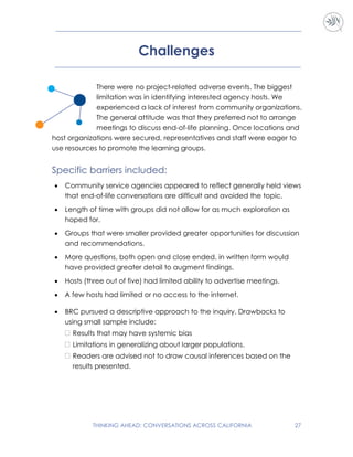 THINKING AHEAD: CONVERSATIONS ACROSS CALIFORNIA 27
Challenges
There were no project-related adverse events. The biggest
limitation was in identifying interested agency hosts. We
experienced a lack of interest from community organizations.
The general attitude was that they preferred not to arrange
meetings to discuss end-of-life planning. Once locations and
host organizations were secured, representatives and staff were eager to
use resources to promote the learning groups.
Specific barriers included:
 Community service agencies appeared to reflect generally held views
that end-of-life conversations are difficult and avoided the topic.
 Length of time with groups did not allow for as much exploration as
hoped for.
 Groups that were smaller provided greater opportunities for discussion
and recommendations.
 More questions, both open and close ended, in written form would
have provided greater detail to augment findings.
 Hosts (three out of five) had limited ability to advertise meetings.
 A few hosts had limited or no access to the internet.
 BRC pursued a descriptive approach to the inquiry. Drawbacks to
using small sample include:
 Results that may have systemic bias
 Limitations in generalizing about larger populations.
 Readers are advised not to draw causal inferences based on the
results presented.
 