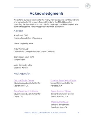THINKING AHEAD: CONVERSATIONS ACROSS CALIFORNIA 28
Acknowledgments
We extend our appreciation to the many individuals who contributed time
and expertise to this project. Special thanks to the SCILS Group for
providing the funding to conduct the focus groups and video report. We
acknowledge the following people for their assistance:
Advisors
Amy Tucci, CEO
Hospice Foundation of America
LeAnn Kingsbury, MPA
Judy Thomas, JD
Coalition for Compassionate Care of California
Brian Marsh, MBA, MPH
Sutter Health
Molly Kennedy, MPA
Disability Advisor
Host Agencies
E.M. Hart Senior Center
Education and Activity Center
Sacramento, CA
Clovis Senior Activity Center
Education and Activity Center
Clovis, CA
Paradise Ridge Senior Center
Senior Community Center
Paradise, CA
Santa Barbara Village
Senior Community Center
Santa Barbara, CA
Martin Luther Tower
Senior Care Services
San Francisco, CA
 