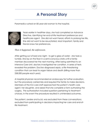 THINKING AHEAD: CONVERSATIONS ACROSS CALIFORNIA 5
A Personal Story
Paramedics rushed an 85 year-old woman to the hospital.
Years earlier in healthier days, she had completed an Advance
Directive, identifying her end-of-life treatment preferences and
healthcare agent. She did not want heroic efforts to prolong her life.
She did not want to be resuscitated. Most important, family and
friends knew her preferences.
Then it happened, the unforeseen.
After getting out of bed one night - to get a glass of water - she took a
tumble. She lay on the floor in a semi-conscious state until a family
member discovered her the next morning. After being admitted to an
Intensive Care Unit, doctors investigated her condition. A series of tests
revealed the problem. Doctors diagnosed sepsis, a life-threatening
condition that can lead to organ failure and death (killing more than
258,000 people each year).
A hospital physician recommended an endoscopy for further evaluation,
but the procedure carried risks and required the family to make decisions.
Members of the ICU care staff approached the patient’s health care
agent, her daughter, and asked that she complete a form authorizing the
surgery. The authorization included questions pertaining to treatment
choices, in the event the procedure resulted in unintended outcomes.
The patient, awake and lucid, was excluded from these conversations;
excluded from participating in decisions impacting her care and end-of-
life treatment.
 