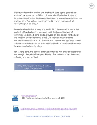 THINKING AHEAD: CONVERSATIONS ACROSS CALIFORNIA 6
Not ready to see her mother die, the health care agent ignored her
mother’s expressed end-of-life choices as identified in her Advance
Directive. She directed the hospital to employ every measure to keep her
mother alive. The patient was simply told by family members that
“everything will be okay.”
Immediately after the endoscopy, while still in the operating room, the
patient suffered a heart attack and multiple strokes. She was left
extremely weakened, blind and paralyzed on one side of her body. By
the time the patient returned to the ICU, she was intubated and
dependent on a respirator to breathe. The health care agent approved
subsequent medical interventions, and ignored the patient’s preference
for pain medications for relief.
For 16 long days, the patient’s life was sustained with only an occasional
and marginal reprieve from pain. Finally, after more than two weeks of
suffering, she succumbed.
End-of-life Care in California “You don’t always get what you want.
“Why Doctors Fail”
BBC Audio recording with Atul Gawande, MD 2014
“Despite having an advance directive,
things can go wrong.”
Participant
 