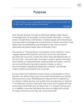 THINKING AHEAD: CONVERSATIONS ACROSS CALIFORNIA 7
Purpose
Over the past decade, the need to effectively address health literacy
increasingly points to accessible, functional health information.1 A recent
review of health literacy interventions, revealed people with limited literacy
have less health knowledge and comprehension of health information, have
higher rates of hospitalization and emergency care, and for seniors is
associated with poorer health status and quality of life.2
The purpose of “Thinking Ahead: Conversations across California” was to
engage representative partners across the community, both service
providers and consumers, to learn from them about self-determination at
the end of life. Most particularly, the project sought to gather information
about barriers to understanding life sustaining treatment options, and the
use of end-of-life planning tools for decision making, as well as
recommendations regarding development of related “user-friendly”
media to better serve patients and consumers.
Surveys reveal most Californians would choose a natural death at home.
However, few discuss these issues or document their preferences, leaving
their loved ones unsure. While 82 percent indicate that it is important to
put wishes in writing, less than one quarter have actually done so. Nearly 8
in 10 Californians say that if seriously ill, they would want to speak with their
doctor about end-of-life care, but fewer than 1 in 10 reports having done
so. In addition, more than half report they have not talked with a loved
one about the kind of care they want at the end of life.3
“I want to have a voice in deciding what the last few weeks of my life will
be like. And, I want my wishes to be honored.”
Participant
 