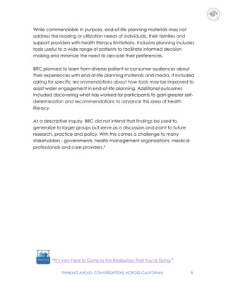THINKING AHEAD: CONVERSATIONS ACROSS CALIFORNIA 8
While commendable in purpose, end-of-life planning materials may not
address the reading or utilization needs of individuals, their families and
support providers with health literacy limitations. Inclusive planning includes
tools useful to a wide range of patients to facilitate informed decision
making and minimize the need to decode their preferences.
BRC planned to learn from diverse patient or consumer audiences about
their experiences with end-of-life planning materials and media. It included
asking for specific recommendations about how tools may be improved to
assist wider engagement in end-of-life planning. Additional outcomes
included discovering what has worked for participants to gain greater self-
determination and recommendations to advance this area of health
literacy.
As a descriptive inquiry, BRC did not intend that findings be used to
generalize to larger groups but serve as a discussion and point to future
research, practice and policy. With this comes a challenge to many
stakeholders - governments, health management organizations, medical
professionals and care providers.4
“It’s Very Hard to Come to the Realization That You’re Dying.”
 