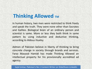 Thinking Allowed TM
Sajid Imtiaz: Pakistan’s No.1 Content Writer on SlideShare-LinkedIn
In human history, two men were restricted to think freely
and speak the truth. They were none other than Socrates
and Galileo. Biological brain of an ordinary person and
scientist is same. More or less they both think in same
pattern by using inductive and deductive thinking,
according to Aldous Huxley.
Admen of Pakistan believe in liberty of thinking to bring
concrete change in society through brands and services.
Faraz Masood Hamidi has made Thinking Allowed an
intellectual property for his provisionally accredited ad
agency.
 