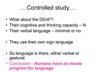 …Controlled study…
• What about the DEAF?
• Their cognitive and thinking capacity – N
• Their verbal language – minimal or no

• They use their own sign language

• So language is there, either verbal or
  gestural.
• Conclusion - Humans have an innate
  program for language
 