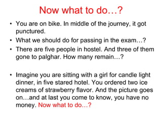 Now what to do…?
• You are on bike. In middle of the journey, it got
  punctured.
• What we should do for passing in the exam…?
• There are five people in hostel. And three of them
  gone to palghar. How many remain…?

• Imagine you are sitting with a girl for candle light
  dinner, in five stared hotel. You ordered two ice
  creams of strawberry flavor. And the picture goes
  on…and at last you come to know, you have no
  money. Now what to do…?
 