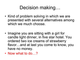 Decision making…
• Kind of problem solving in which we are
  presented with several alternatives among
  which we much choose.

• Imagine you are sitting with a girl for
  candle light dinner, in five star hotel. You
  ordered two ice creams of strawberry
  flavor…and at last you come to know, you
  have no money.
• Now what to do…?
 