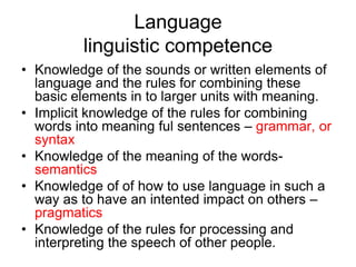 Language
         linguistic competence
• Knowledge of the sounds or written elements of
  language and the rules for combining these
  basic elements in to larger units with meaning.
• Implicit knowledge of the rules for combining
  words into meaning ful sentences – grammar, or
  syntax
• Knowledge of the meaning of the words-
  semantics
• Knowledge of of how to use language in such a
  way as to have an intented impact on others –
  pragmatics
• Knowledge of the rules for processing and
  interpreting the speech of other people.
 