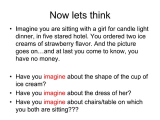 Now lets think
• Imagine you are sitting with a girl for candle light
  dinner, in five stared hotel. You ordered two ice
  creams of strawberry flavor. And the picture
  goes on…and at last you come to know, you
  have no money.

• Have you imagine about the shape of the cup of
  ice cream?
• Have you imagine about the dress of her?
• Have you imagine about chairs/table on which
  you both are sitting???
 