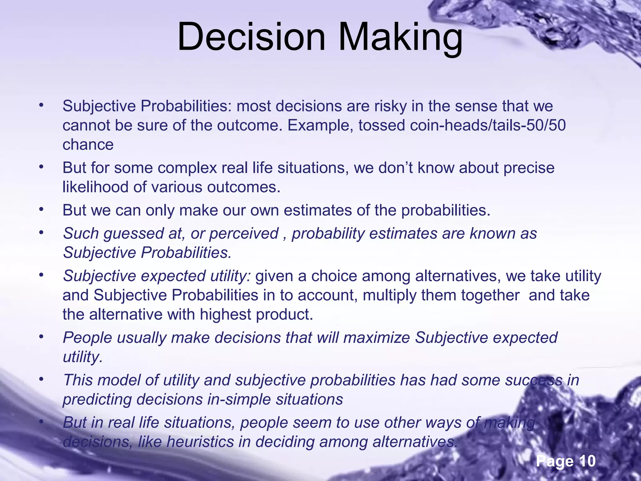 Page 10
Decision Making
• Subjective Probabilities: most decisions are risky in the sense that we
cannot be sure of the outcome. Example, tossed coin-heads/tails-50/50
chance
• But for some complex real life situations, we don’t know about precise
likelihood of various outcomes.
• But we can only make our own estimates of the probabilities.
• Such guessed at, or perceived , probability estimates are known as
Subjective Probabilities.
• Subjective expected utility: given a choice among alternatives, we take utility
and Subjective Probabilities in to account, multiply them together and take
the alternative with highest product.
• People usually make decisions that will maximize Subjective expected
utility.
• This model of utility and subjective probabilities has had some success in
predicting decisions in-simple situations
• But in real life situations, people seem to use other ways of making
decisions, like heuristics in deciding among alternatives.
 