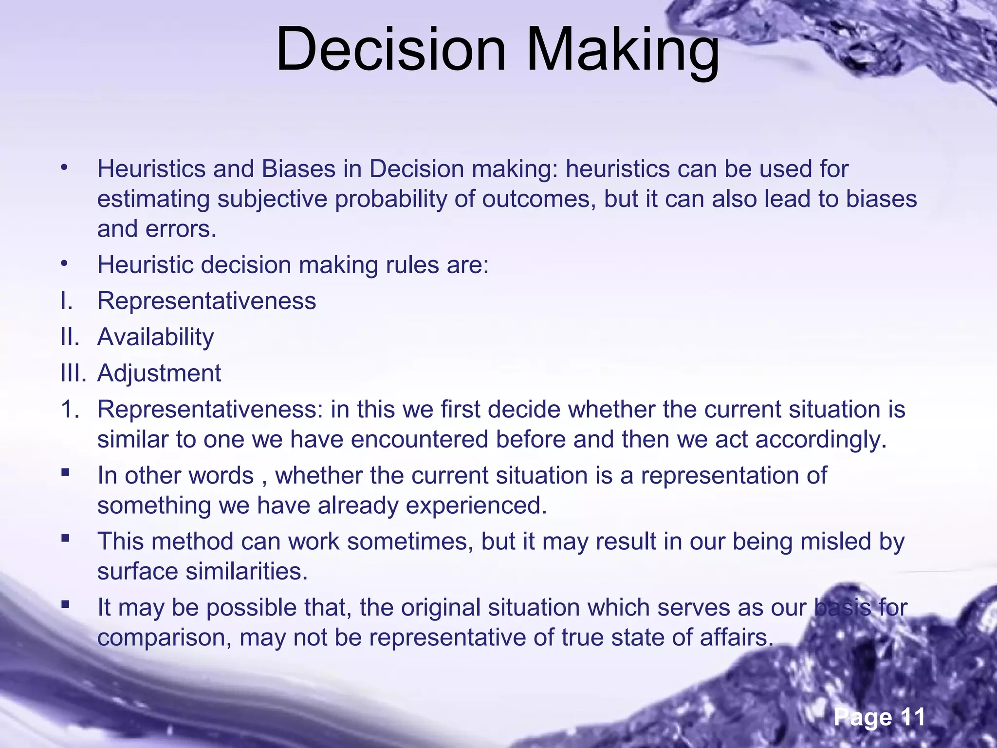 Page 11
Decision Making
• Heuristics and Biases in Decision making: heuristics can be used for
estimating subjective probability of outcomes, but it can also lead to biases
and errors.
• Heuristic decision making rules are:
I. Representativeness
II. Availability
III. Adjustment
1. Representativeness: in this we first decide whether the current situation is
similar to one we have encountered before and then we act accordingly.
 In other words , whether the current situation is a representation of
something we have already experienced.
 This method can work sometimes, but it may result in our being misled by
surface similarities.
 It may be possible that, the original situation which serves as our basis for
comparison, may not be representative of true state of affairs.
 