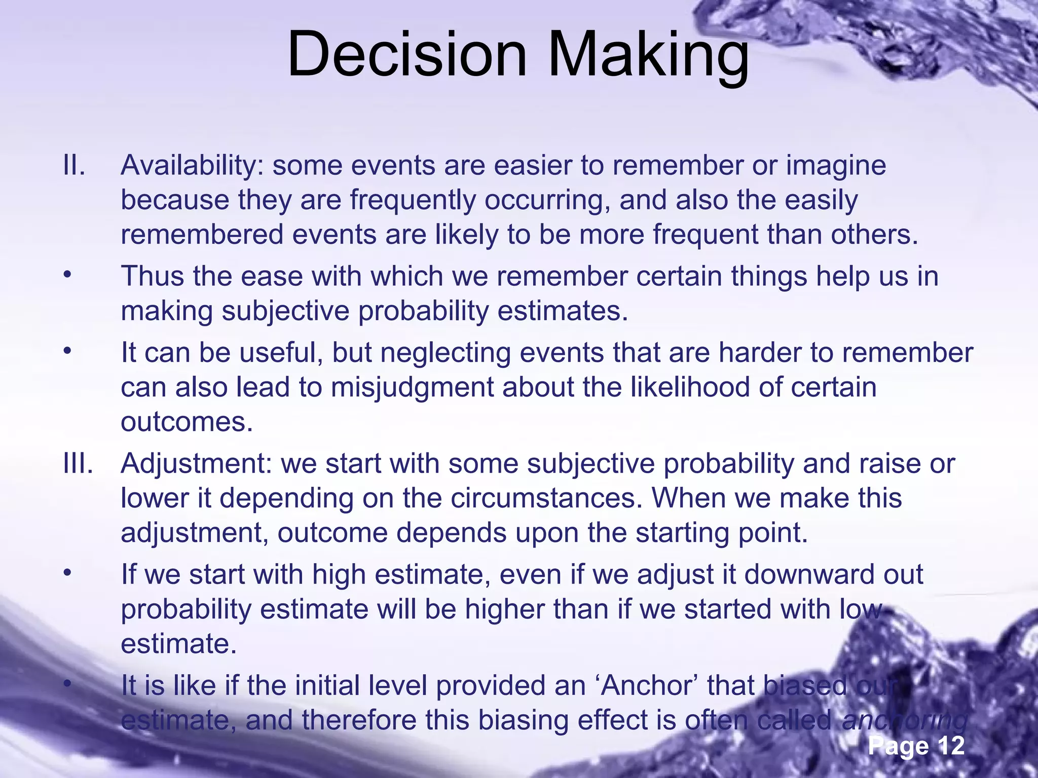 Page 12
Decision Making
II. Availability: some events are easier to remember or imagine
because they are frequently occurring, and also the easily
remembered events are likely to be more frequent than others.
• Thus the ease with which we remember certain things help us in
making subjective probability estimates.
• It can be useful, but neglecting events that are harder to remember
can also lead to misjudgment about the likelihood of certain
outcomes.
III. Adjustment: we start with some subjective probability and raise or
lower it depending on the circumstances. When we make this
adjustment, outcome depends upon the starting point.
• If we start with high estimate, even if we adjust it downward out
probability estimate will be higher than if we started with low
estimate.
• It is like if the initial level provided an ‘Anchor’ that biased our
estimate, and therefore this biasing effect is often called anchoring
 