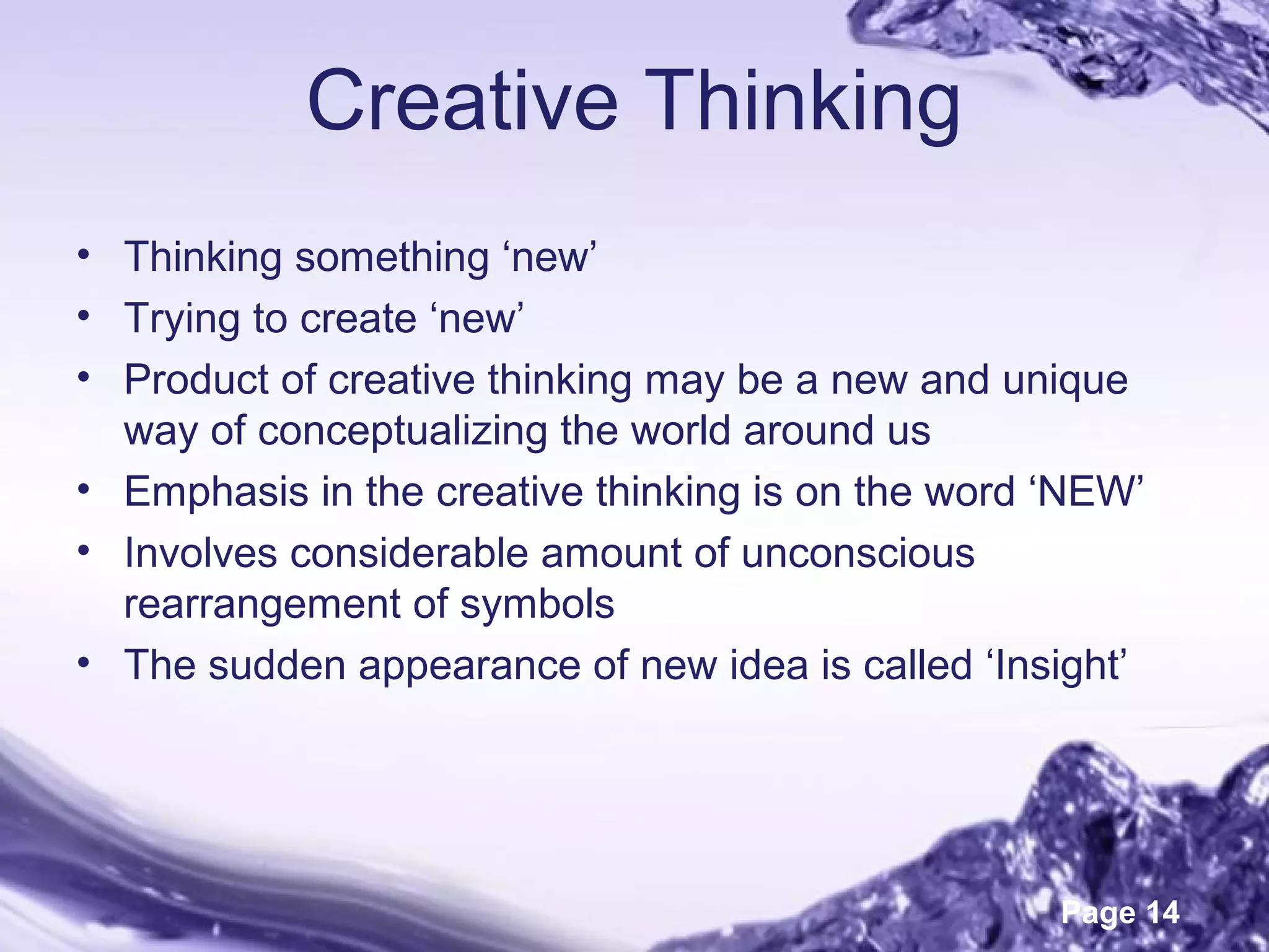 Page 14
Creative Thinking
• Thinking something ‘new’
• Trying to create ‘new’
• Product of creative thinking may be a new and unique
way of conceptualizing the world around us
• Emphasis in the creative thinking is on the word ‘NEW’
• Involves considerable amount of unconscious
rearrangement of symbols
• The sudden appearance of new idea is called ‘Insight’
 