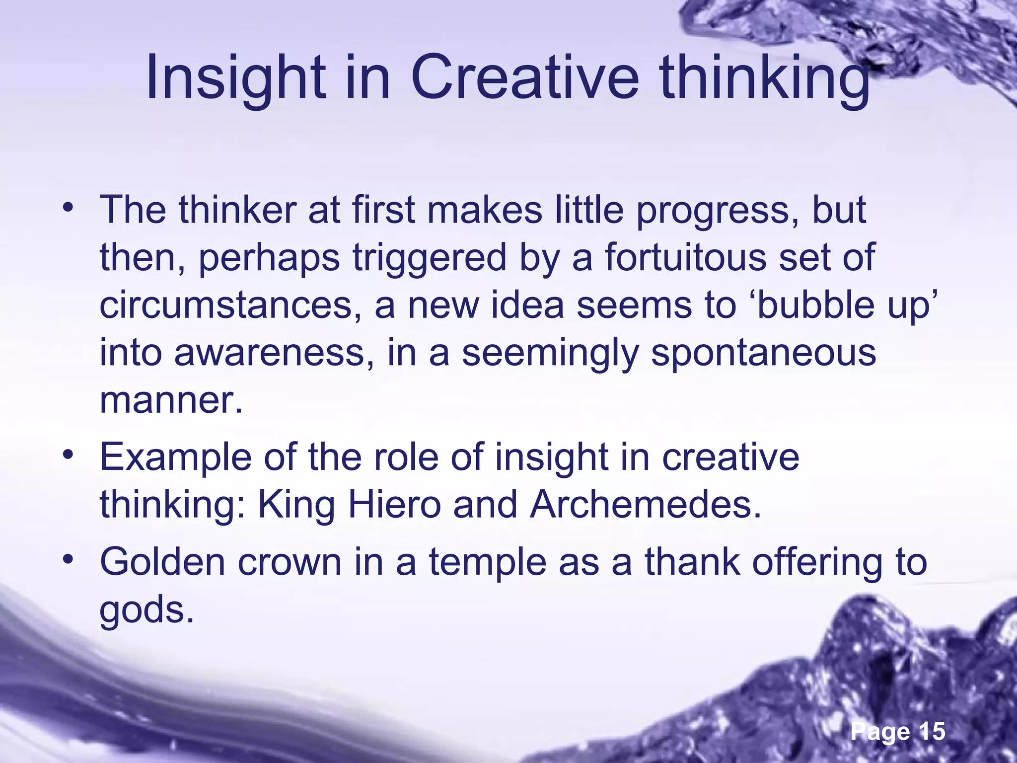 Page 15
Insight in Creative thinking
• The thinker at first makes little progress, but
then, perhaps triggered by a fortuitous set of
circumstances, a new idea seems to ‘bubble up’
into awareness, in a seemingly spontaneous
manner.
• Example of the role of insight in creative
thinking: King Hiero and Archemedes.
• Golden crown in a temple as a thank offering to
gods.
 
