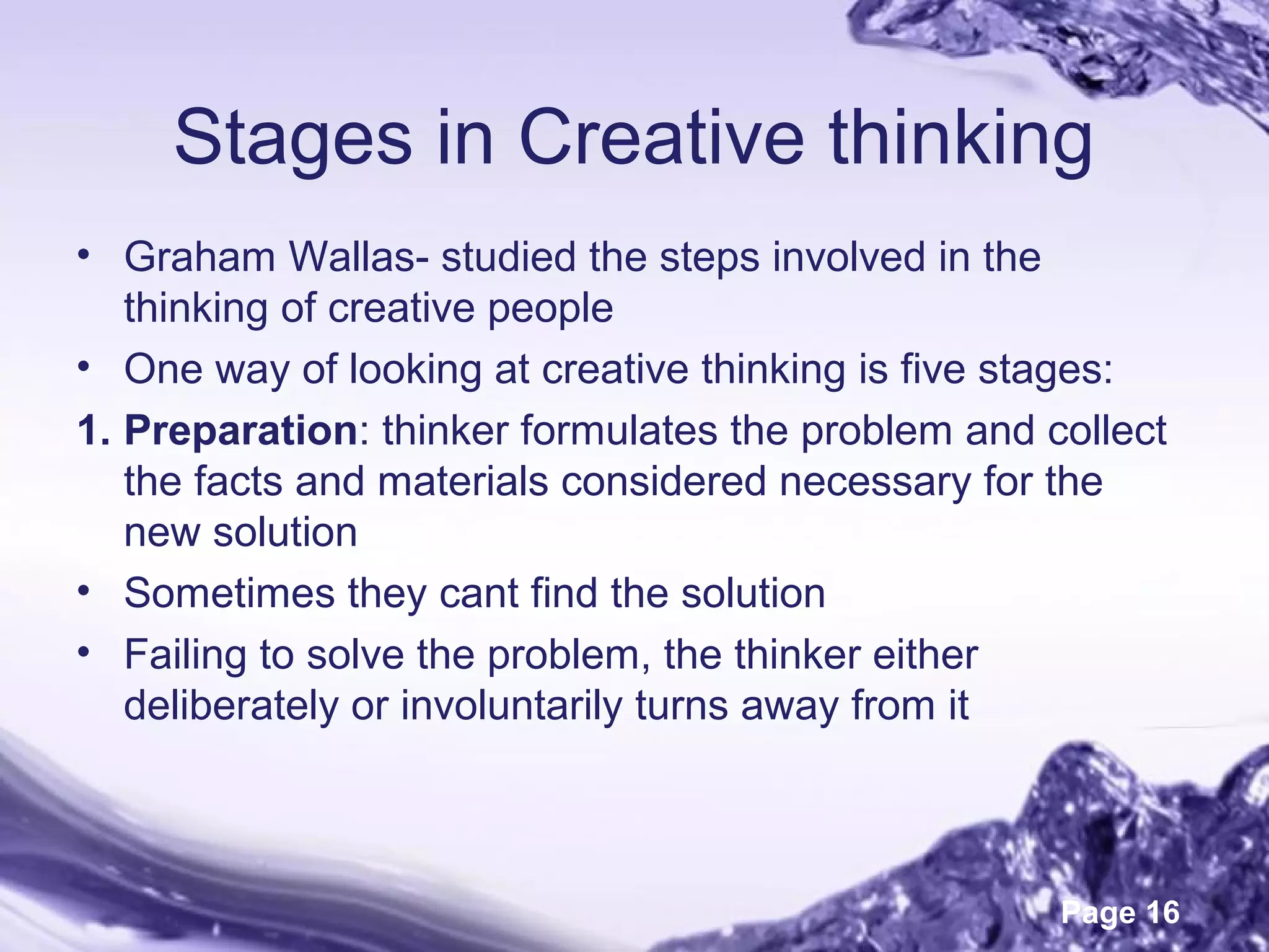 Page 16
Stages in Creative thinking
• Graham Wallas- studied the steps involved in the
thinking of creative people
• One way of looking at creative thinking is five stages:
1. Preparation: thinker formulates the problem and collect
the facts and materials considered necessary for the
new solution
• Sometimes they cant find the solution
• Failing to solve the problem, the thinker either
deliberately or involuntarily turns away from it
 