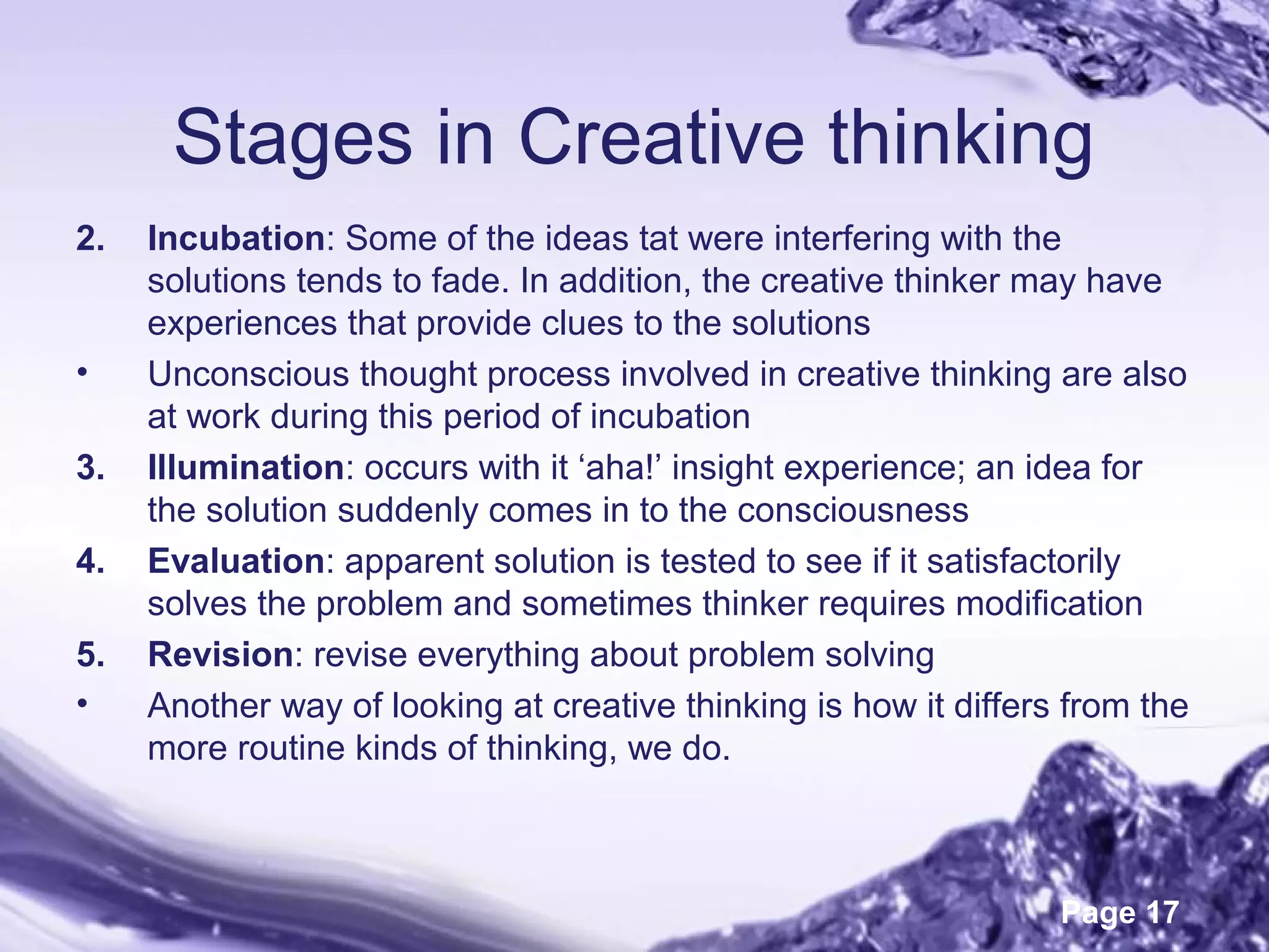 Page 17
Stages in Creative thinking
2. Incubation: Some of the ideas tat were interfering with the
solutions tends to fade. In addition, the creative thinker may have
experiences that provide clues to the solutions
• Unconscious thought process involved in creative thinking are also
at work during this period of incubation
3. Illumination: occurs with it ‘aha!’ insight experience; an idea for
the solution suddenly comes in to the consciousness
4. Evaluation: apparent solution is tested to see if it satisfactorily
solves the problem and sometimes thinker requires modification
5. Revision: revise everything about problem solving
• Another way of looking at creative thinking is how it differs from the
more routine kinds of thinking, we do.
 