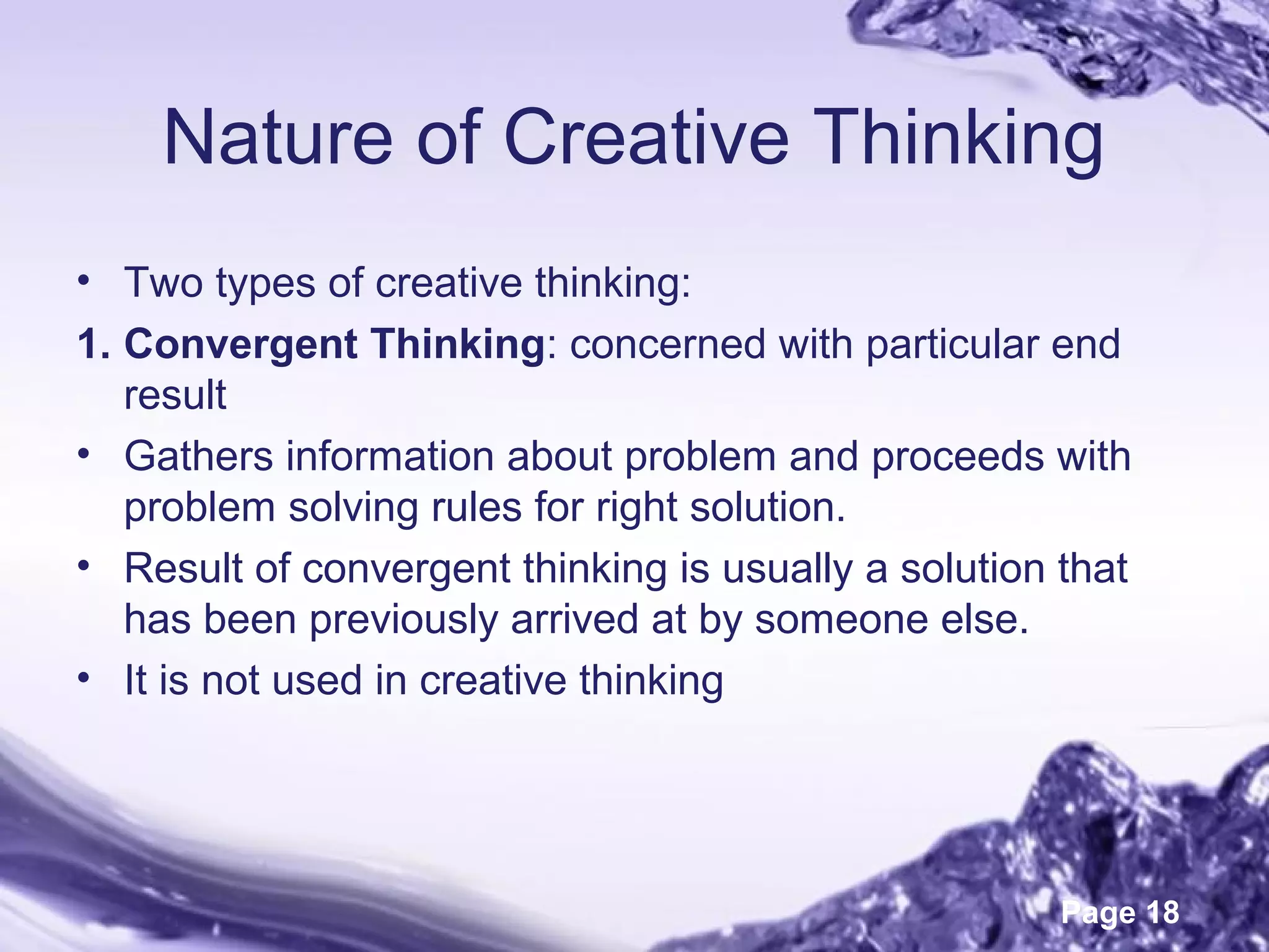 Page 18
Nature of Creative Thinking
• Two types of creative thinking:
1. Convergent Thinking: concerned with particular end
result
• Gathers information about problem and proceeds with
problem solving rules for right solution.
• Result of convergent thinking is usually a solution that
has been previously arrived at by someone else.
• It is not used in creative thinking
 