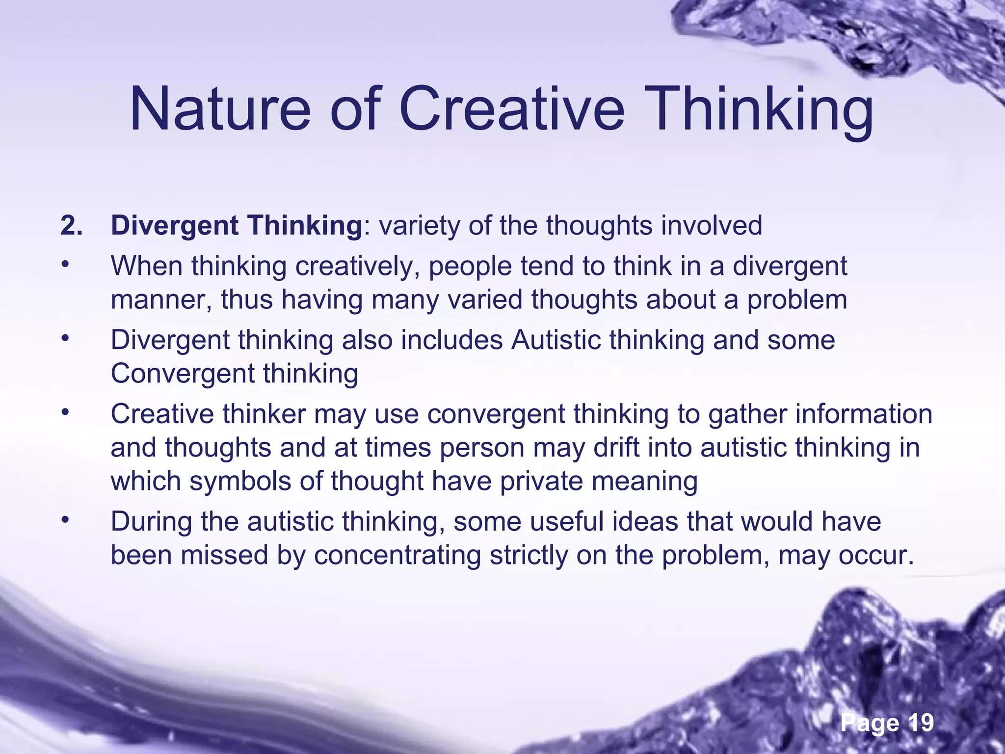Page 19
Nature of Creative Thinking
2. Divergent Thinking: variety of the thoughts involved
• When thinking creatively, people tend to think in a divergent
manner, thus having many varied thoughts about a problem
• Divergent thinking also includes Autistic thinking and some
Convergent thinking
• Creative thinker may use convergent thinking to gather information
and thoughts and at times person may drift into autistic thinking in
which symbols of thought have private meaning
• During the autistic thinking, some useful ideas that would have
been missed by concentrating strictly on the problem, may occur.
 